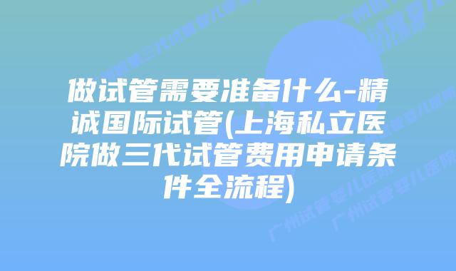 做试管需要准备什么-精诚国际试管(上海私立医院做三代试管费用申请条件全流程)