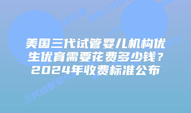 美国三代试管婴儿机构优生优育需要花费多少钱?2024年收费标准公布