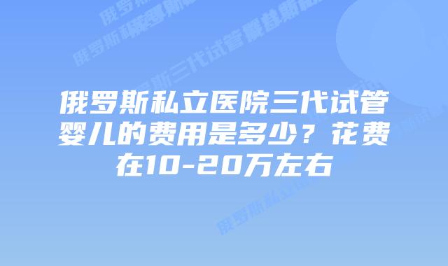俄罗斯私立医院三代试管婴儿的费用是多少？花费在10-20万左右