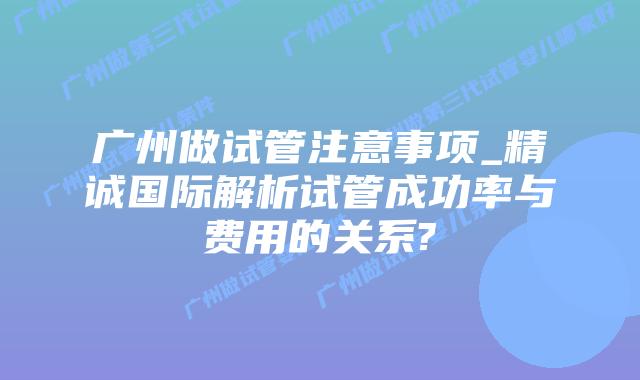广州做试管注意事项_精诚国际解析试管成功率与费用的关系?