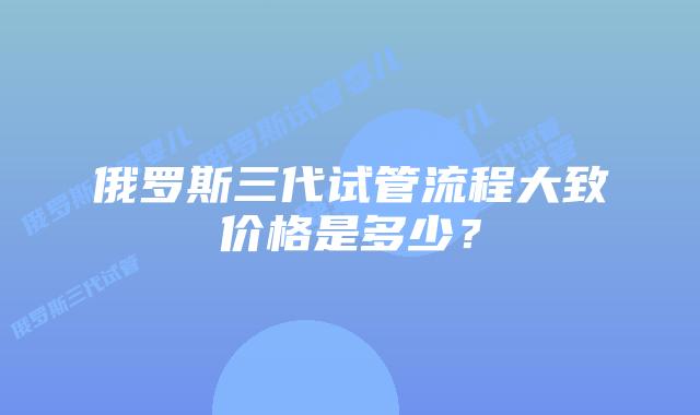 俄罗斯三代试管流程大致价格是多少？