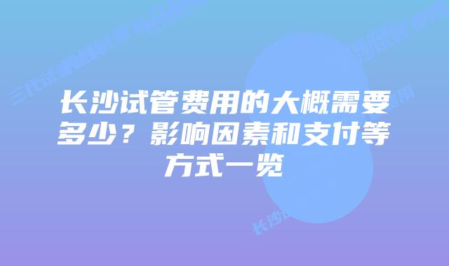 长沙试管费用的大概需要多少？影响因素和支付等方式一览