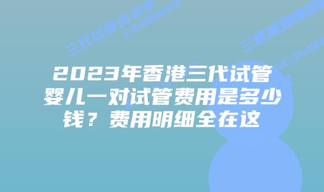 2023年香港三代试管婴儿一对试管费用是多少钱？费用明细全在这