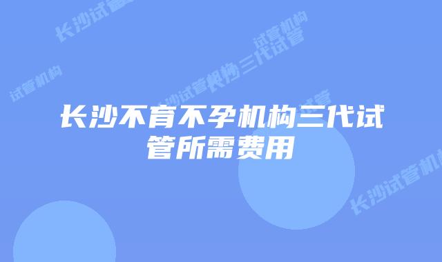 长沙不育不孕机构三代试管所需费用