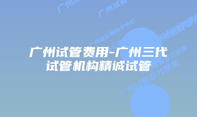 广州试管费用-广州三代试管机构精诚试管