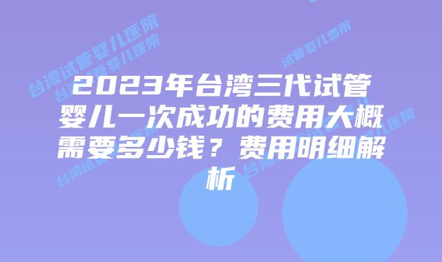 2023年台湾三代试管婴儿一次成功的费用大概需要多少钱？费用明细解析