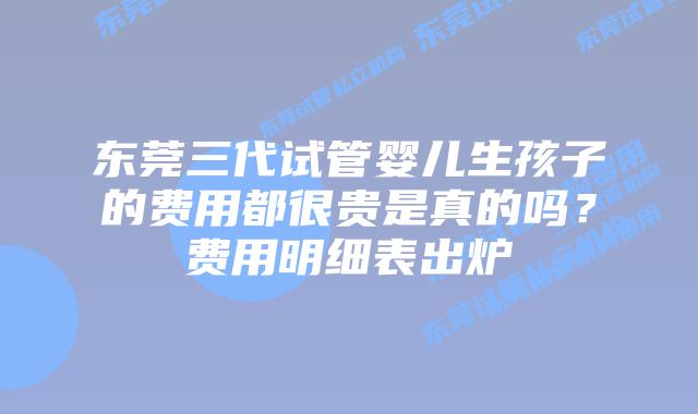 东莞三代试管婴儿生孩子的费用都很贵是真的吗？费用明细表出炉