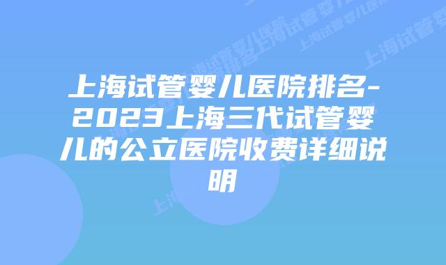 上海试管婴儿医院排名-2023上海三代试管婴儿的公立医院收费详细说明