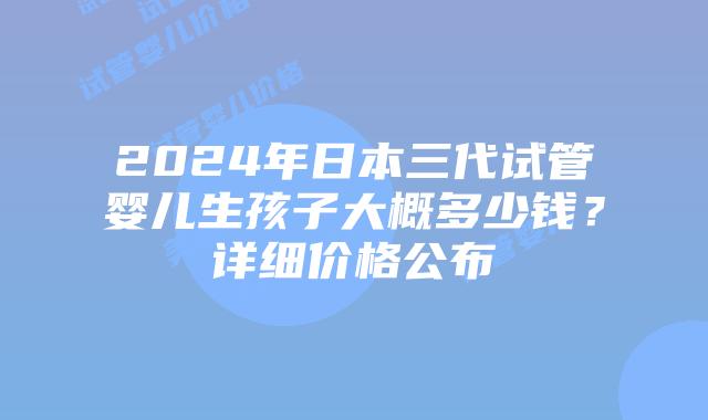 2024年日本三代试管婴儿生孩子大概多少钱?详细价格公布