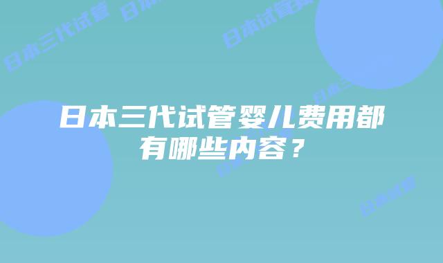 日本三代试管婴儿费用都有哪些内容？