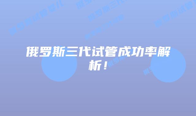 俄罗斯三代试管成功率解析！