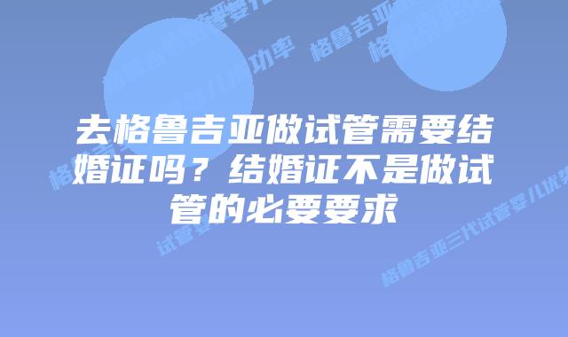 去格鲁吉亚做试管需要结婚证吗？结婚证不是做试管的必要要求