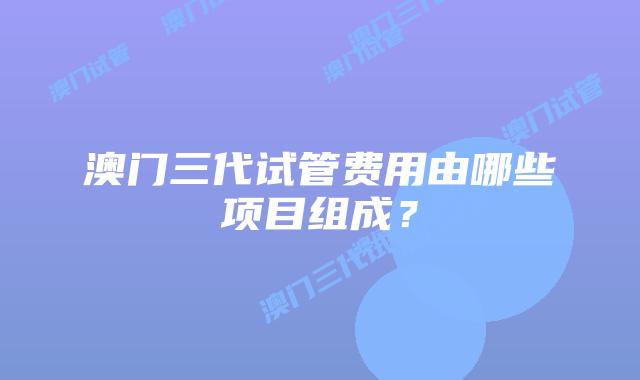 澳门三代试管费用由哪些项目组成？
