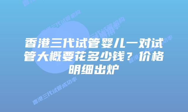 香港三代试管婴儿一对试管大概要花多少钱？价格明细出炉