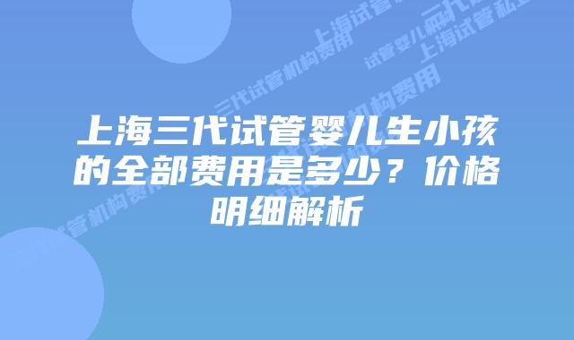 上海三代试管婴儿生小孩的全部费用是多少?价格明细解析