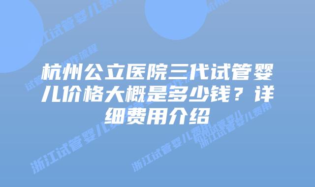 杭州公立医院三代试管婴儿价格大概是多少钱?详细费用介绍