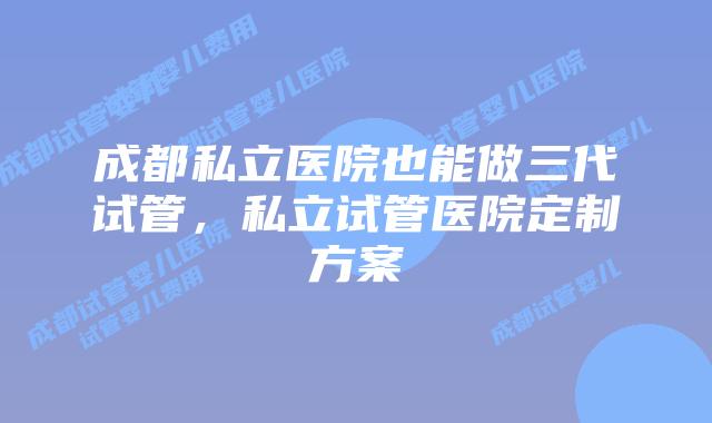 成都私立医院也能做三代试管，私立试管医院定制方案