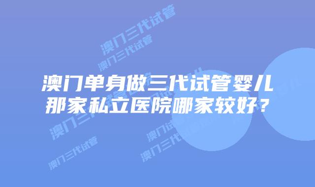 澳门单身做三代试管婴儿那家私立医院哪家较好？