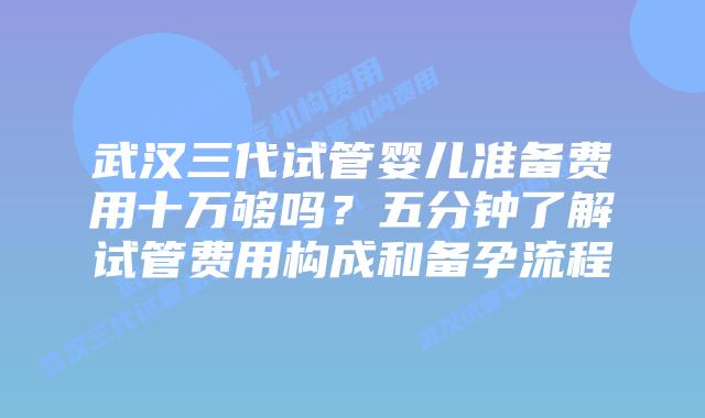 武汉三代试管婴儿准备费用十万够吗?五分钟了解试管费用构成和备孕流程