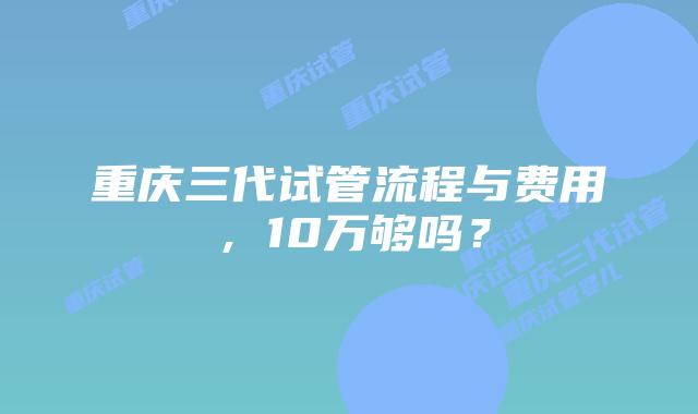 重庆三代试管流程与费用,10万够吗?