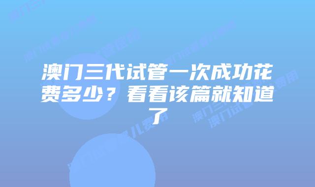 澳门三代试管一次成功花费多少？看看该篇就知道了