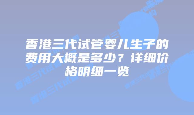 香港三代试管婴儿生子的费用大概是多少？详细价格明细一览