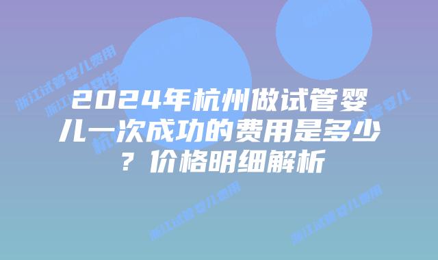 2024年杭州做试管婴儿一次成功的费用是多少?价格明细解析