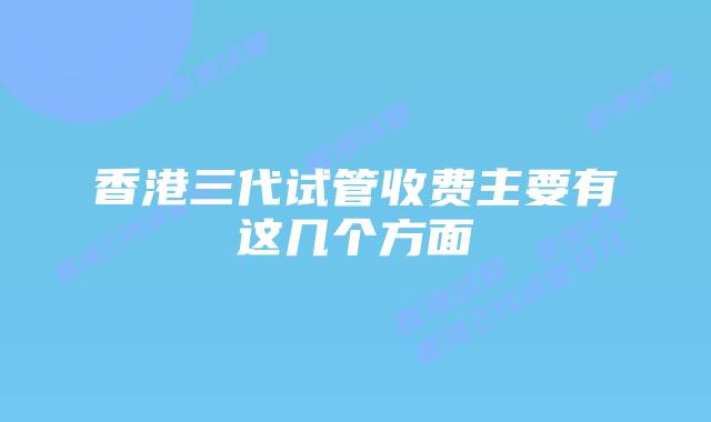 香港三代试管收费主要有这几个方面