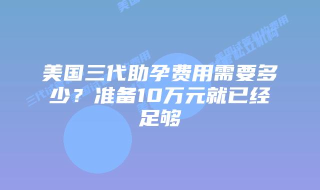 美国三代助孕费用需要多少?准备10万元就已经足够