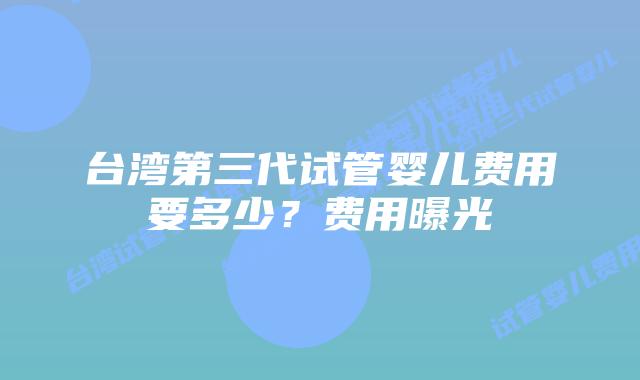 台湾第三代试管婴儿费用要多少？费用曝光
