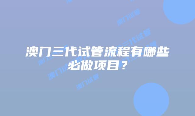 澳门三代试管流程有哪些必做项目？
