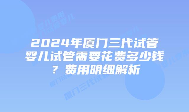 2024年厦门三代试管婴儿试管需要花费多少钱?费用明细解析