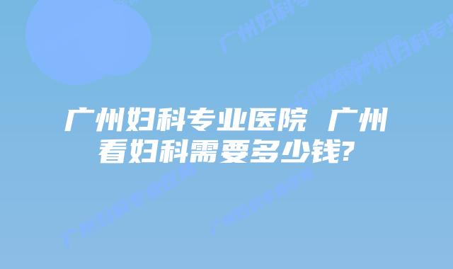 广州妇科专业医院 广州看妇科需要多少钱?