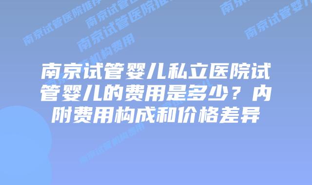 南京试管婴儿私立医院试管婴儿的费用是多少？内附费用构成和价格差异