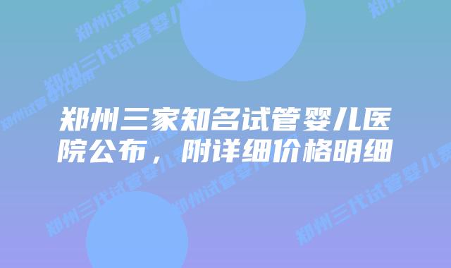 郑州三家知名试管婴儿医院公布,附详细价格明细
