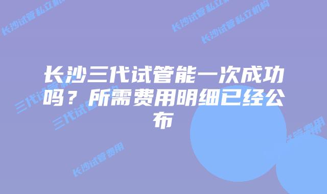 长沙三代试管能一次成功吗？所需费用明细已经公布
