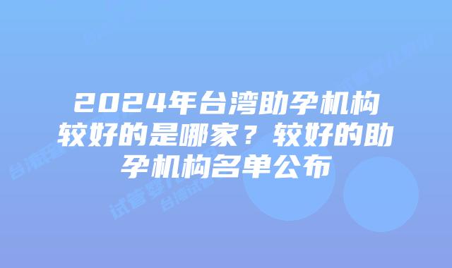 2024年台湾助孕机构较好的是哪家？较好的助孕机构名单公布