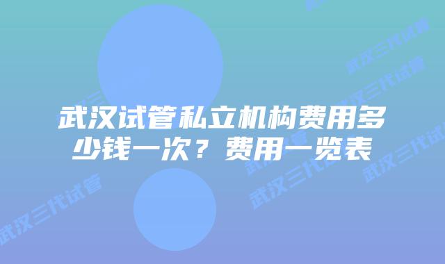 武汉试管私立机构费用多少钱一次?费用一览表