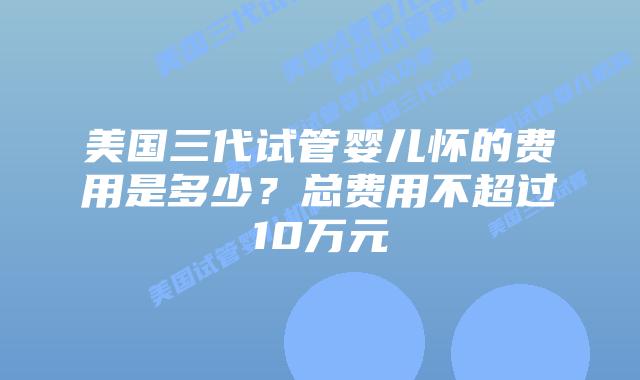 美国三代试管婴儿怀的费用是多少?总费用不超过10万元
