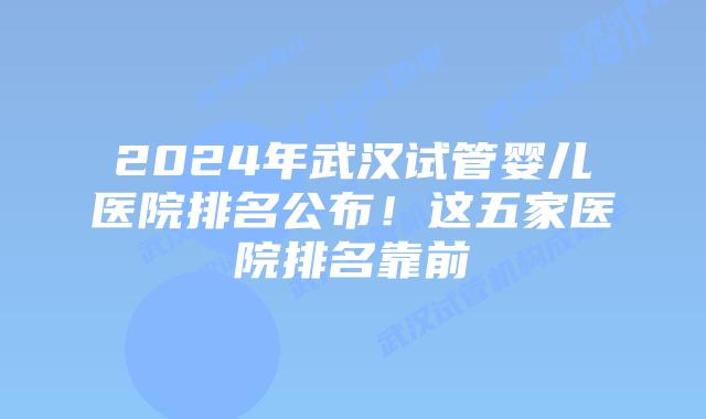 2024年武汉试管婴儿医院排名公布!这五家医院排名靠前