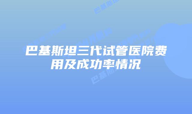 巴基斯坦三代试管医院费用及成功率情况