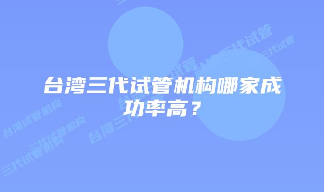 台湾三代试管机构哪家成功率高？