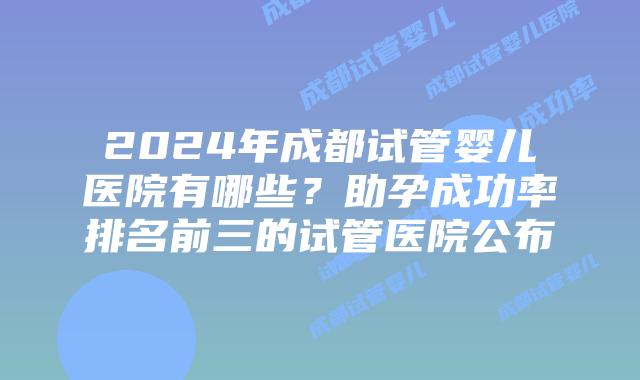 2024年成都试管婴儿医院有哪些?助孕成功率排名前三的试管医院公布
