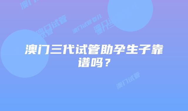 澳门三代试管助孕生子靠谱吗？