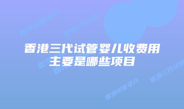 香港三代试管婴儿收费用主要是哪些项目
