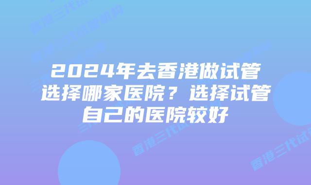 2024年去香港做试管选择哪家医院?选择试管自己的医院较好