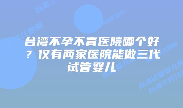 台湾不孕不育医院哪个好？仅有两家医院能做三代试管婴儿