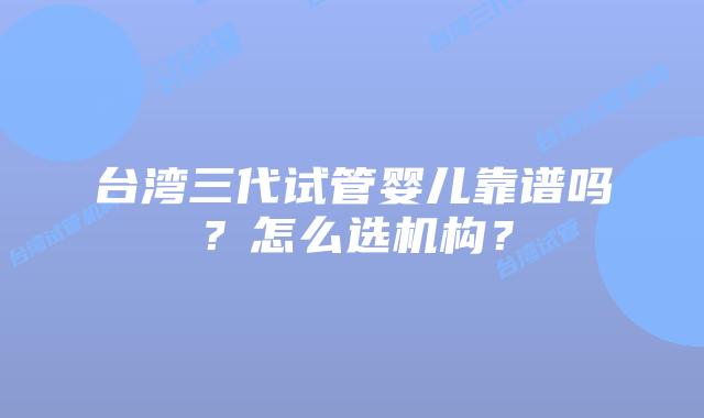 台湾三代试管婴儿靠谱吗？怎么选机构？