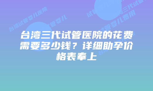 台湾三代试管医院的花费需要多少钱？详细助孕价格表奉上