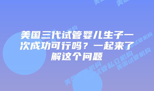 美国三代试管婴儿生子一次成功可行吗?一起来了解这个问题